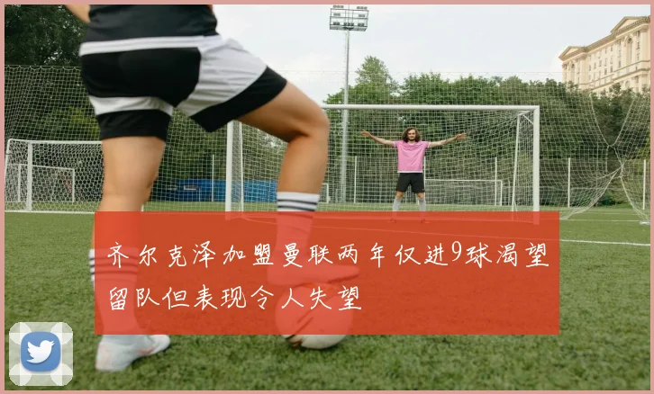 齐尔克泽加盟曼联两年仅进9球渴望留队但表现令人失望