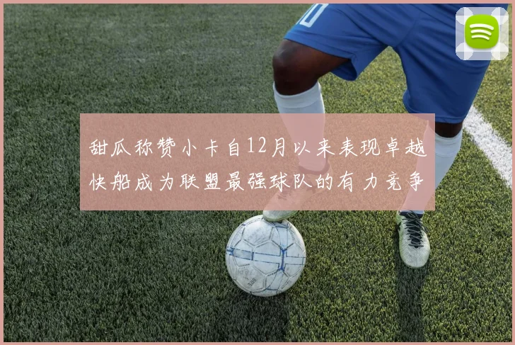 甜瓜称赞小卡自12月以来表现卓越快船成为联盟最强球队的有力竞争者