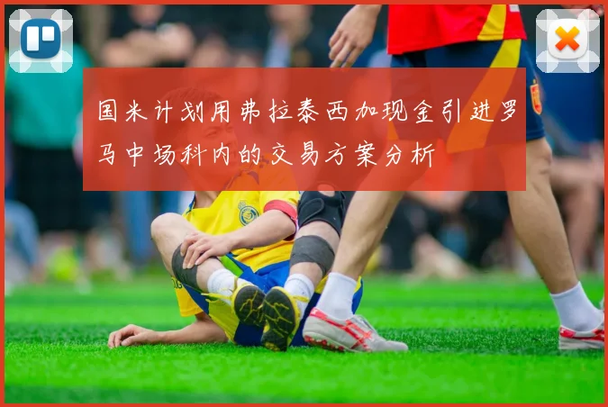 国米计划用弗拉泰西加现金引进罗马中场科内的交易方案分析