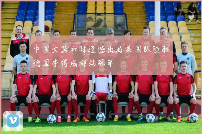 中国女篮加时遗憾出局美国队险胜德国夺得成都站冠军