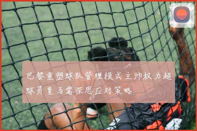 巴黎重塑球队管理模式主帅权力超球员皇马需深思应对策略