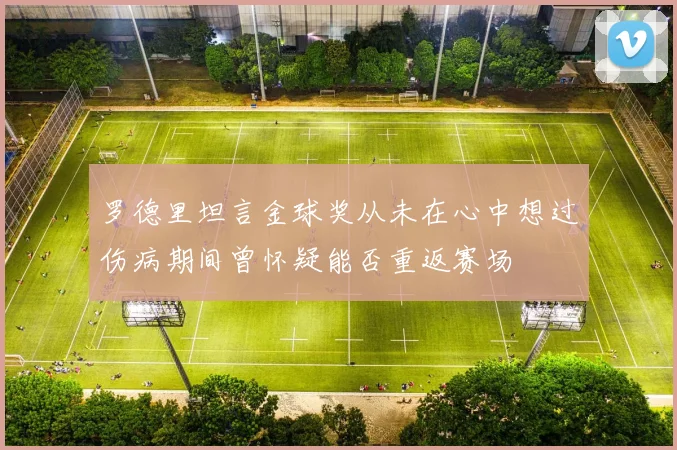 罗德里坦言金球奖从未在心中想过伤病期间曾怀疑能否重返赛场