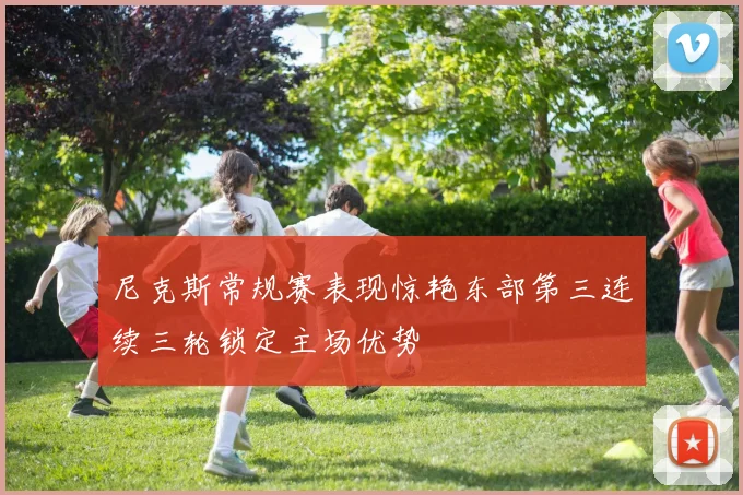 尼克斯常规赛表现惊艳东部第三连续三轮锁定主场优势