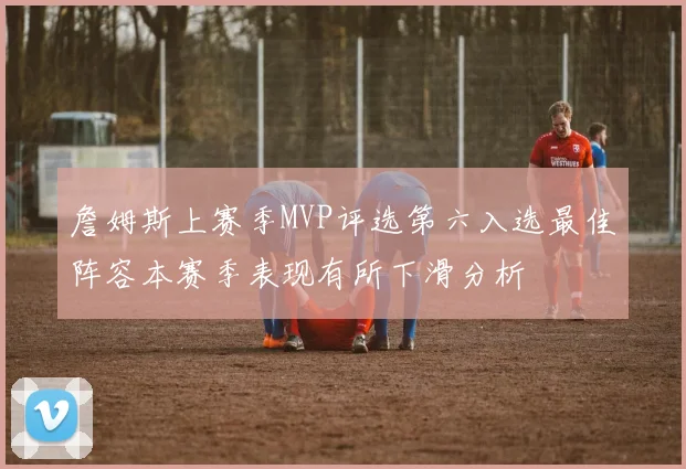 詹姆斯上赛季MVP评选第六入选最佳阵容本赛季表现有所下滑分析
