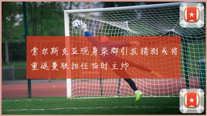 索尔斯克亚现身柴郡引发猜测或将重返曼联担任临时主帅