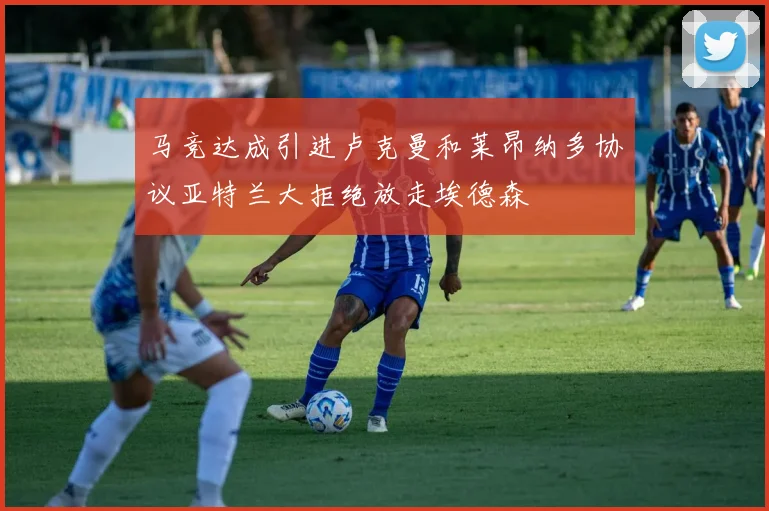 马竞达成引进卢克曼和莱昂纳多协议亚特兰大拒绝放走埃德森