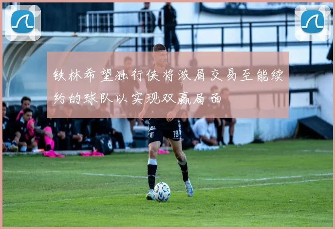 铁林希望独行侠将浓眉交易至能续约的球队以实现双赢局面