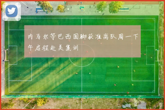 内马尔等巴西国脚获准离队周一下午启程赴美集训