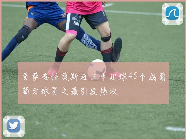 贡萨洛拉莫斯近三季进球45个成葡萄牙球员之最引发热议