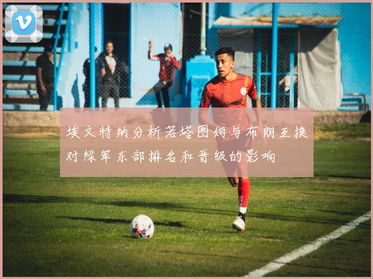 埃文特纳分析若塔图姆与布朗互换对绿军东部排名和晋级的影响