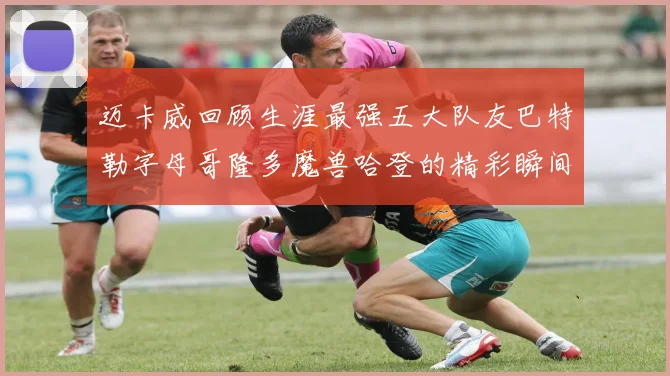 迈卡威回顾生涯最强五大队友巴特勒字母哥隆多魔兽哈登的精彩瞬间